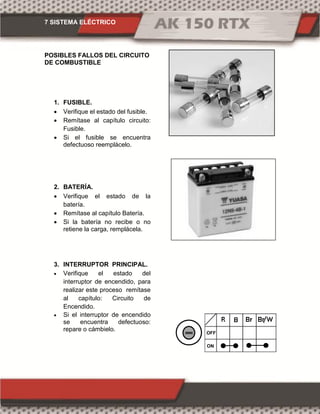 7 SISTEMA ELÉCTRICO
POSIBLES FALLOS DEL CIRCUITO
DE COMBUSTIBLE
1. FUSIBLE.
 Verifique el estado del fusible.
 Remítase al capítulo circuito:
Fusible.
 Si el fusible se encuentra
defectuoso reemplácelo.
2. BATERÍA.
 Verifique el estado de la
batería.
 Remítase al capítulo Batería.
 Si la batería no recibe o no
retiene la carga, remplácela.
3. INTERRUPTOR PRINCIPAL.
 Verifique el estado del
interruptor de encendido, para
realizar este proceso remítase
al capítulo: Circuito de
Encendido.
 Si el interruptor de encendido
se encuentra defectuoso:
repare o cámbielo.
ON
OFF
 