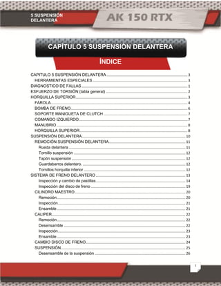 5 SUSPENSIÓN
DELANTERA
1
CAPÍTULO 5 SUSPENSIÓN DELANTERA
ÍNDICE
CAPITULO 5 SUSPENSIÓN DELANTERA ................................................................................. 3
HERRAMIENTAS ESPECIALES ............................................................................................... 3
DIAGNOSTICO DE FALLAS .......................................................................................................... 1
ESFUERZO DE TORSIÓN (tabla general) .................................................................................. 2
HORQUILLA SUPERIOR................................................................................................................ 3
FAROLA......................................................................................................................................... 4
BOMBA DE FRENO..................................................................................................................... 6
SOPORTE MANIGUETA DE CLUTCH .................................................................................... 7
COMANDO IZQUIERDO............................................................................................................. 7
MANUBRIO ................................................................................................................................... 8
HORQUILLA SUPERIOR............................................................................................................ 8
SUSPENSIÓN DELANTERA........................................................................................................ 10
REMOCIÓN SUSPENSIÓN DELANTERA............................................................................. 11
Rueda delantera ..................................................................................................................... 11
Tornillo suspensión ................................................................................................................ 12
Tapón suspensión.................................................................................................................. 12
Guardabarros delantero. ....................................................................................................... 12
Tornillos horquilla inferior ...................................................................................................... 12
SISTEMA DE FRENO DELANTERO.......................................................................................... 13
Inspección y cambio de pastillas.......................................................................................... 14
Inspección del disco de freno............................................................................................... 19
CILINDRO MAESTRO............................................................................................................... 20
Remoción................................................................................................................................. 20
Inspección................................................................................................................................ 21
Ensamble................................................................................................................................. 21
CALIPER...................................................................................................................................... 22
Remoción................................................................................................................................. 22
Desensamble .......................................................................................................................... 22
Inspección................................................................................................................................ 23
Ensamble................................................................................................................................. 23
CAMBIO DISCO DE FRENO.................................................................................................... 24
SUSPENSIÓN............................................................................................................................. 25
Desensamble de la suspensión ........................................................................................... 26
 
