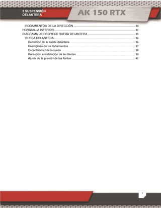 5 SUSPENSIÓN
DELANTERA
2
RODAMIENTOS DE LA DIRECCIÓN..................................................................................... 30
HORQUILLA INFERIOR................................................................................................................ 31
DIAGRAMA DE DESPIECE RUEDA DELANTERA ................................................................. 35
RUEDA DELANTERA................................................................................................................ 36
Remoción de la rueda delantera.......................................................................................... 36
Reemplazo de los rodamientos............................................................................................ 37
Excentricidad de la rueda...................................................................................................... 38
Remoción e instalación de las llantas ................................................................................. 39
Ajuste de la presión de las llantas ....................................................................................... 41
 