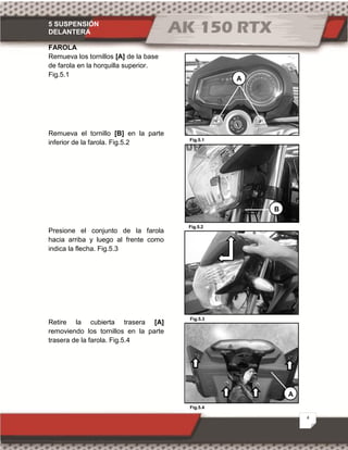 5 SUSPENSIÓN
DELANTERA
4
Fig.5.1
Fig.5.2
Fig.5.4
Fig.5.3
FAROLA
Remueva los tornillos [A] de la base
de farola en la horquilla superior.
Fig.5.1
Remueva el tornillo [B] en la parte
inferior de la farola. Fig.5.2
Presione el conjunto de la farola
hacia arriba y luego al frente como
indica la flecha. Fig.5.3
Retire la cubierta trasera [A]
removiendo los tornillos en la parte
trasera de la farola. Fig.5.4
B
A
A
 