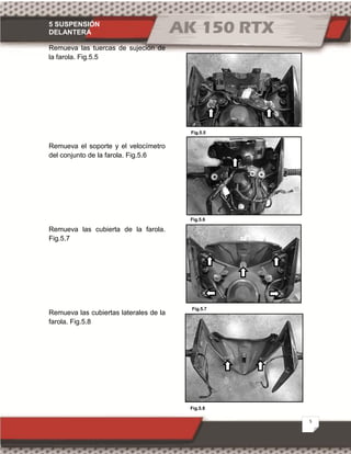 5 SUSPENSIÓN
DELANTERA
5
Fig.5.5
Fig.5.6
Fig.5.7
Fig.5.8
Remueva las tuercas de sujeción de
la farola. Fig.5.5
Remueva el soporte y el velocímetro
del conjunto de la farola. Fig.5.6
Remueva las cubierta de la farola.
Fig.5.7
Remueva las cubiertas laterales de la
farola. Fig.5.8
 