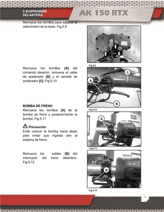 5 SUSPENSIÓN
DELANTERA
6
Fig.5.10
Fig.5.9
Fig.5.12
Fig.5.11
Remueva los tornillos para separar el
velocímetro de la base. Fig.5.9
Remueva los tornillos [A] del
comando derecho, remueva el cable
de acelerador [B] y el carretel de
acelerador [C]. Fig.5.10
BOMBA DE FRENO
Remueva los tornillos [A] de la
bomba de freno y posteriormente la
bomba. Fig.5.11
Precaución
Evite colocar la bomba hacia abajo
para evitar que ingrese aire al
sistema de freno.
Remueva los cables [B] del
interruptor del freno delantero.
Fig.5.12
B
C
A
A
B
 