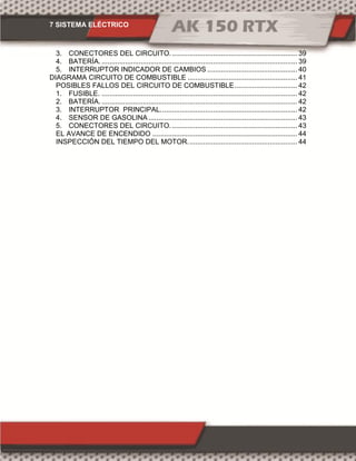 7 SISTEMA ELÉCTRICO
3. CONECTORES DEL CIRCUITO................................................................. 39
4. BATERÍA. .................................................................................................... 39
5. INTERRUPTOR INDICADOR DE CAMBIOS .............................................. 40
DIAGRAMA CIRCUITO DE COMBUSTIBLE ........................................................ 41
POSIBLES FALLOS DEL CIRCUITO DE COMBUSTIBLE................................ 42
1. FUSIBLE. .................................................................................................... 42
2. BATERÍA. .................................................................................................... 42
3. INTERRUPTOR PRINCIPAL...................................................................... 42
4. SENSOR DE GASOLINA ............................................................................ 43
5. CONECTORES DEL CIRCUITO................................................................. 43
EL AVANCE DE ENCENDIDO .......................................................................... 44
INSPECCIÓN DEL TIEMPO DEL MOTOR........................................................ 44
 