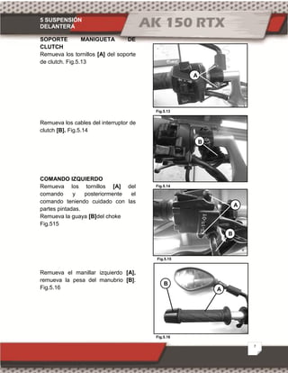 5 SUSPENSIÓN
DELANTERA
7
Fig.5.13
Fig.5.14
Fig.5.15
Fig.5.16
SOPORTE MANIGUETA DE
CLUTCH
Remueva los tornillos [A] del soporte
de clutch. Fig.5.13
Remueva los cables del interruptor de
clutch [B]. Fig.5.14
COMANDO IZQUIERDO
Remueva los tornillos [A] del
comando y posteriormente el
comando teniendo cuidado con las
partes pintadas.
Remueva la guaya [B]del choke
Fig.515
Remueva el manillar izquierdo [A],
remueva la pesa del manubrio [B].
Fig.5.16
A
B
B
A
A
B
 