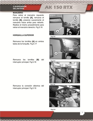 5 SUSPENSIÓN
DELANTERA
8
Fig.5.16
Fig.5.19
Fig.5.17
Fig.5.18
MANUBRIO
Para retirar el manubrio izquierdo
remueva el tornillo [A], remueva el
tornillo [B], presione suavemente el
manubrio hacia arriba para retirarlo.
Realice el mismo procedimiento para
retirar el manubrio derecho. Fig.5.16
HORQUILLA SUPERIOR
Remueva los tornillos [A] en ambos
lados de la horquilla. Fig.5.17
Remueva los tornillos [B] del
interruptor principal. Fig.5.18
Remueva la conexión eléctrica del
interruptor principal. Fig.5.19
B
A
A
B
 