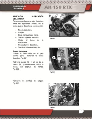 5 SUSPENSIÓN
DELANTERA
11
Fig.5.23
Fig.5.21
Fig.5.22
REMOCIÓN SUSPENSIÓN
DELANTERA
Para remover la suspensión delantera
retire las siguientes partes, en el
orden que se describe a continuación.
· Rueda delantera.
· Calíper.
· Guía manguera de freno.
· Tornillo superior horquilla.
· Aflojar el tapón de la
suspensión.
· Guardabarros delantero.
· Tornillos inferiores horquilla.
Rueda delantera
Ubique la motocicleta en el gato
central para remover la rueda
delantera Fig.5.21
Retire la tuerca [A] y el eje de la
rueda [B], posteriormente retire la
rueda. Ver capítulo de frenos.
Fig.5.22
Remueva los tornillos del caliper.
Fig.5.23
B
A
 
