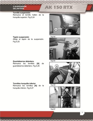 5 SUSPENSIÓN
DELANTERA
12
Fig.5.27
Fig.5.24
Fig.5.25
Fig.5.26
Tornillo suspensión
Remueva el tornillo hallen de la
horquilla superior. Fig.5.24
Tapón suspensión
Afloje el tapón de la suspensión.
Fig.5.25
Guardabarros delantero.
Remueva los tornillos [A] de
guardabarros delantero. Fig.5.26
Tornillos horquilla inferior
Remueva los tornillos [A] de la
horquilla inferior. Fig.5.27
A
A
A
 