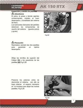 5 SUSPENSIÓN
DELANTERA
14
Fig.5.29
Fig.5.28
Inspección y cambio de pastillas
Advertencia
El polvo, la grasa y demás agentes
contaminantes, impiden el buen
desempeño y durabilidad del sistema
de freno.
Los lubricantes derivados del petróleo
deterioran los componentes de
caucho del sistema (guarda polvos
y guías).
Precaución
Reemplace siempre las dos pastillas
para garantizar un óptimo
desempeño.
Afloje los tornillos de sujeción del
Caliper [A] y los pasadores de las
pastillas [B] Fig.5.28
Presione los pistones antes de
desmontar el sistema, con ello se
logra obtener el espacio necesario
en la mordaza para alojar las nuevas
pastillas. Fig.5.29
A
B
 