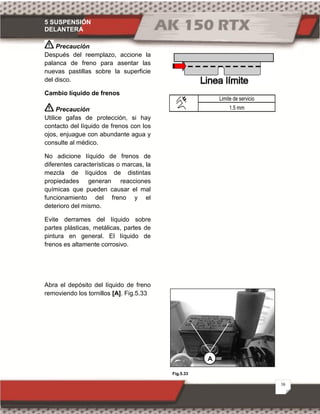 5 SUSPENSIÓN
DELANTERA
16
Fig.5.33
Precaución
Después del reemplazo, accione la
palanca de freno para asentar las
nuevas pastillas sobre la superficie
del disco.
Cambio líquido de frenos
Precaución
Utilice gafas de protección, si hay
contacto del líquido de frenos con los
ojos, enjuague con abundante agua y
consulte al médico.
No adicione líquido de frenos de
diferentes características o marcas, la
mezcla de líquidos de distintas
propiedades generan reacciones
químicas que pueden causar el mal
funcionamiento del freno y el
deterioro del mismo.
Evite derrames del líquido sobre
partes plásticas, metálicas, partes de
pintura en general. El líquido de
frenos es altamente corrosivo.
Abra el depósito del líquido de freno
removiendo los tornillos [A]. Fig.5.33
Limite de servicio
1.5 mm
A
 