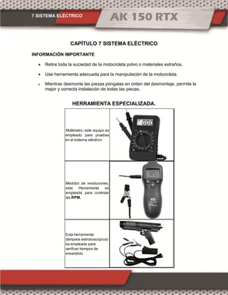 7 SISTEMA ELÉCTRICO
CAPÍTULO 7 SISTEMA ELÉCTRICO
INFORMACIÓN IMPORTANTE
 Retire toda la suciedad de la motocicleta polvo o materiales extraños.
 Use herramienta adecuada para la manipulación de la motocicleta.
 Mientras desmonte las piezas póngalas en orden del desmontaje, permite la
mejor y correcta instalación de todas las piezas.
HERRAMIENTA ESPECIALIZADA.
Multímetro, este equipo es
empleado para pruebas
en el sistema eléctrico
Medidor de revoluciones,
esta Herramienta es
empleada para controlar
las RPM.
Esta herramienta
(lámpara estroboscópica)
es empleada para
verificar tiempos de
encendido
 