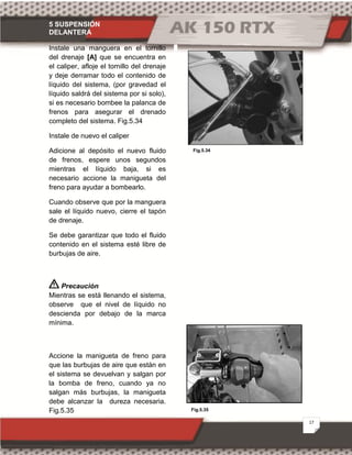 5 SUSPENSIÓN
DELANTERA
17
Fig.5.35
Fig.5.34
Instale una manguera en el tornillo
del drenaje [A] que se encuentra en
el caliper, afloje el tornillo del drenaje
y deje derramar todo el contenido de
líquido del sistema, (por gravedad el
líquido saldrá del sistema por si solo),
si es necesario bombee la palanca de
frenos para asegurar el drenado
completo del sistema. Fig.5.34
Instale de nuevo el caliper
Adicione al depósito el nuevo fluido
de frenos, espere unos segundos
mientras el líquido baja, si es
necesario accione la manigueta del
freno para ayudar a bombearlo.
Cuando observe que por la manguera
sale el líquido nuevo, cierre el tapón
de drenaje.
Se debe garantizar que todo el fluido
contenido en el sistema esté libre de
burbujas de aire.
Precaución
Mientras se está llenando el sistema,
observe que el nivel de líquido no
descienda por debajo de la marca
mínima.
Accione la manigueta de freno para
que las burbujas de aire que están en
el sistema se devuelvan y salgan por
la bomba de freno, cuando ya no
salgan más burbujas, la manigueta
debe alcanzar la dureza necesaria.
Fig.5.35
 