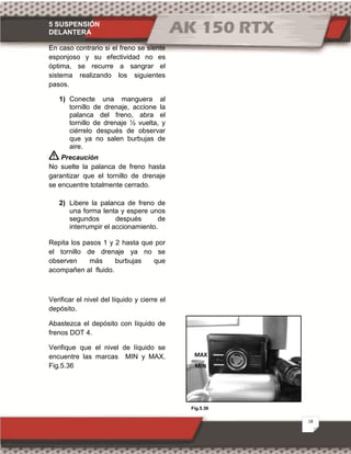 5 SUSPENSIÓN
DELANTERA
18
Fig.5.36
En caso contrario si el freno se siente
esponjoso y su efectividad no es
óptima, se recurre a sangrar el
sistema realizando los siguientes
pasos.
1) Conecte una manguera al
tornillo de drenaje, accione la
palanca del freno, abra el
tornillo de drenaje ½ vuelta, y
ciérrelo después de observar
que ya no salen burbujas de
aire.
Precaución
No suelte la palanca de freno hasta
garantizar que el tornillo de drenaje
se encuentre totalmente cerrado.
2) Libere la palanca de freno de
una forma lenta y espere unos
segundos después de
interrumpir el accionamiento.
Repita los pasos 1 y 2 hasta que por
el tornillo de drenaje ya no se
observen más burbujas que
acompañen al fluido.
Verificar el nivel del líquido y cierre el
depósito.
Abastezca el depósito con líquido de
frenos DOT 4.
Verifique que el nivel de líquido se
encuentre las marcas MIN y MAX.
Fig.5.36
MAX
MIN
 