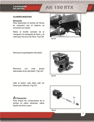 5 SUSPENSIÓN
DELANTERA
20
Fig.5.39
Fig.5.41
Fig.5.40
CILINDRO MAESTRO
Remoción
Para desmontar la bomba de frenos
es necesario que el sistema se
encuentre sin líquido.
Retire el tornillo conector de la
manguera, la manigueta de freno, y el
interruptor de la luz de freno. Fig.5.39
Remueva el guardapolvo del pistón.
Remueva con unas pinzas
adecuadas el pin del pistón. Fig.5.40
Hale el pistón, este debe salir sin
hacer gran esfuerzo. Fig.5.41
.
Precaución
Para limpiar los componentes de la
bomba no utilice solventes, utilice
líquido de freno nuevo.
Pin
 