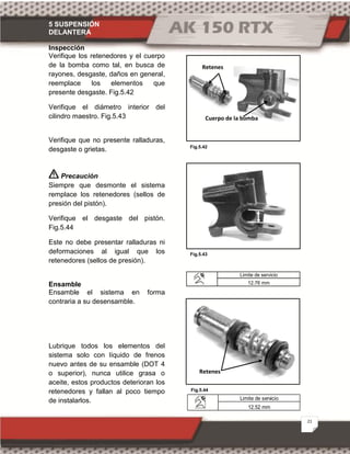 5 SUSPENSIÓN
DELANTERA
21
Fig.5.42
Fig.5.44
Fig.5.43
Inspección
Verifique los retenedores y el cuerpo
de la bomba como tal, en busca de
rayones, desgaste, daños en general,
reemplace los elementos que
presente desgaste. Fig.5.42
Verifique el diámetro interior del
cilindro maestro. Fig.5.43
Verifique que no presente ralladuras,
desgaste o grietas.
Precaución
Siempre que desmonte el sistema
remplace los retenedores (sellos de
presión del pistón).
Verifique el desgaste del pistón.
Fig.5.44
Este no debe presentar ralladuras ni
deformaciones al igual que los
retenedores (sellos de presión).
Ensamble
Ensamble el sistema en forma
contraria a su desensamble.
Lubrique todos los elementos del
sistema solo con líquido de frenos
nuevo antes de su ensamble (DOT 4
o superior), nunca utilice grasa o
aceite, estos productos deterioran los
retenedores y fallan al poco tiempo
de instalarlos.
Limite de servicio
12.76 mm
Limite de servicio
12.52 mm
Retenes
Cuerpo de la bomba
Retenes
 