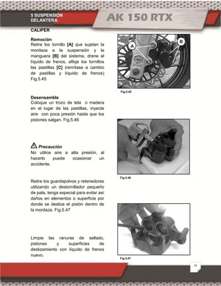 5 SUSPENSIÓN
DELANTERA
22
Fig.5.47
Fig.5.45
Fig.5.46
CALIPER
Remoción
Retire los tornillo [A] que sujetan la
mordaza a la suspensión y la
manguera [B] del sistema, drene el
líquido de frenos, afloje los tornillos
las pastillas [C] (remítase a cambio
de pastillas y líquido de frenos)
Fig.5.45
Desensamble
Coloque un trozo de tela o madera
en el lugar de las pastillas, inyecte
aire con poca presión hasta que los
pistones salgan. Fig.5.46
Precaución
No utilice aire a alta presión, al
hacerlo puede ocasionar un
accidente.
Retire los guardapolvos y retenedores
utilizando un destornillador pequeño
de pala, tenga especial para evitar así
daños en elementos o superficie por
donde se desliza el pistón dentro de
la mordaza. Fig.5.47
Limpie las ranuras de sellado,
pistones y superficies de
deslizamiento con líquido de frenos
nuevo.
A
B
 