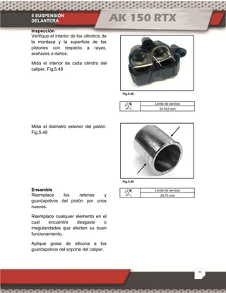 5 SUSPENSIÓN
DELANTERA
23
Fig.5.48
Fig.5.49
Inspección
Verifique el interior de los cilindros de
la mordaza y la superficie de los
pistones con respecto a rayas,
arañazos o daños.
Mida el interior de cada cilindro del
caliper. Fig.5.48
Mida el diámetro exterior del pistón.
Fig.5.49
Ensamble
Reemplace los retenes y
guardapolvos del pistón por unos
nuevos.
Reemplace cualquier elemento en el
cual encuentre desgaste o
irregularidades que afecten su buen
funcionamiento.
Aplique grasa de silicona a los
guardapolvos del soporte del caliper.
Limite de servicio
25.552 mm
Limite de servicio
24.70 mm
 