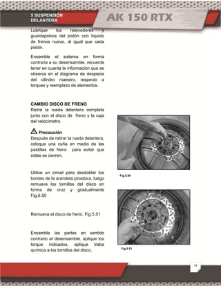 5 SUSPENSIÓN
DELANTERA
24
Fig.5.50
Fig.5.51
Lubrique los retenedores y
guardapolvos del pistón con líquido
de frenos nuevo, al igual que cada
pistón.
Ensamble el sistema en forma
contraria a su desensamble, recuerde
tener en cuenta la información que se
observa en el diagrama de despiece
del cilindro maestro, respecto a
torques y reemplazo de elementos.
CAMBIO DISCO DE FRENO
Retire la rueda delantera completa
junto con el disco de freno y la caja
del velocímetro.
Precaución
Después de retirar la rueda delantera,
coloque una cuña en medio de las
pastillas de freno para evitar que
estas se cierren.
Utilice un cincel para desdoblar los
bordes de la arandela pinadora, luego
remueva los tornillos del disco en
forma de cruz y gradualmente
Fig.5.50
Remueva el disco de freno. Fig.5.51
Ensamble las partes en sentido
contrario al desensamble, aplique los
torque indicados, aplique traba
química a los tornillos del disco.
 