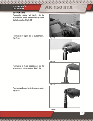 5 SUSPENSIÓN
DELANTERA
25
Fig.5.55
Fig.5.53
Fig.5.52
Fig.5.54
SUSPENSIÓN
Recuerde aflojar el tapón de la
suspensión antes de remover la barra
de la horquilla. Fig.5.52
Remueva el tapón de la suspensión.
Fig.5.53
Remueva el buje espaciador de la
suspensión y la arandela. Fig.5.54
Remueva el resorte de la suspensión.
Fig.5.55
 