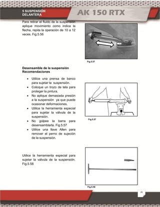 5 SUSPENSIÓN
DELANTERA
26
Fig.5.58
Fig.5.57
Fig.5.57
Para retirar el fluido de la suspensión
aplique movimiento como indica la
flecha, repita la operación de 10 a 12
veces. Fig.5.56
Desensamble de la suspensión
Recomendaciones
· Utilice una prensa de banco
para sujetar la suspensión.
· Coloque un trozo de tela para
proteger la pintura.
· No aplique demasiada presión
a la suspensión ya que puede
ocasionar deformaciones.
· Utilice la herramienta especial
para sujetar la válvula de la
suspensión.
· No golpee la barra para
desensamblarla. Fig.5.57
· Utilice una llave Allen para
remover el perno de sujeción
de la suspensión.
Utilice la herramienta especial para
sujetar la válvula de la suspensión.
Fig.5.58
.
 