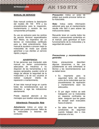 INTRODUCCIÓN
MANUAL DE SERVICIO
Este manual contiene la descripción
del modelo AK 150 RTX y los
procedimientos para la inspección,
mantenimiento y revisión de sus
componentes principales.
Su uso es exclusivo para los centros
de servicio técnicos especializados
AKT Motos, es imperativo ser un
técnico en motocicletas certificado
para su total entendimiento. Este
manual le ayudará a conocer mejor la
motocicleta de modo que pueda
garantizar a sus clientes un servicio
rápido y seguro.
ADVERTENCIA:
Si las personas que manipulen este
manual no tienen conocimientos
adecuados de mecánica ó no
disponen de las herramientas y los
equipos apropiados, pueden correr el
riesgo de afectar la seguridad de la
motocicleta y la de sus usuarios al
realizar cualquier intento de
reparación o mantenimiento.
Al leer éste manual tenga en cuenta
todas las consideraciones que se
describen y siga las indicaciones
atentamente.
Preste especial atención a los
mensajes que resaltan estas palabras.
Advertencia, Precaución, Nota
Advertencia: Indica un aviso de
peligro que puede provocar fallos de
la motocicleta o lesiones del
conductor.
Precaución: Indica un aviso de
peligro que puede provocar daños en
la motocicleta.
Nota: Indica cierta información
adicional para que el mantenimiento
resulte más fácil ó para aclarar las
instrucciones dadas.
Recuerde tener en cuenta todos los
avisos y precauciones contenidos en
el manual, para garantizar el buen
funcionamiento de la motocicleta y la
seguridad del usuario.
Precauciones y recomendaciones
generales
Estas precauciones describen
algunas situaciones a las que
posiblemente se verá enfrentado el
técnico y las recomendaciones que
se deben tener.
 Es importante para la
seguridad tanto del técnico
como de la motocicleta que los
procedimientos de reparación
y mantenimiento sean los
adecuados.
 Si por algún motivo se está
trabajando con la motocicleta
en espacios confinados se
debe asegurar que los gases
de escape sean evacuados
hacia el exterior.
 Se debe tener las óptimas
condiciones de seguridad
cuando trabajen dos o mas
personas a la vez.
 