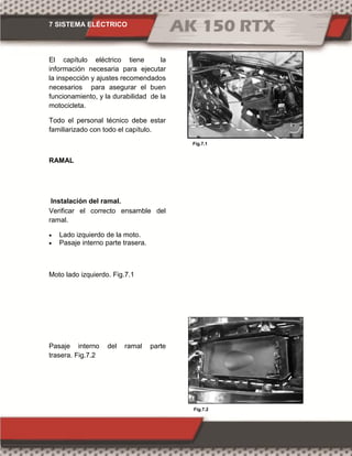 7 SISTEMA ELÉCTRICO
Fig.7.1
Fig.7.2
El capítulo eléctrico tiene la
información necesaria para ejecutar
la inspección y ajustes recomendados
necesarios para asegurar el buen
funcionamiento, y la durabilidad de la
motocicleta.
Todo el personal técnico debe estar
familiarizado con todo el capítulo.
RAMAL
Instalación del ramal.
Verificar el correcto ensamble del
ramal.
 Lado izquierdo de la moto.
 Pasaje interno parte trasera.
Moto lado izquierdo. Fig.7.1
Pasaje interno del ramal parte
trasera. Fig.7.2
 