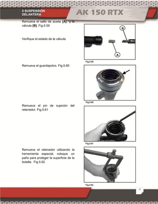5 SUSPENSIÓN
DELANTERA
27
Fig.5.62
Fig.5.59
Fig.5.60
Fig.5.61
Remueva el sello de aceite [A] y la
válvula [B]. Fig.5.59
Verifique el estado de la válvula
Remueva el guardapolvo. Fig.5.60
Remueva el pin de sujeción del
retenedor. Fig.5.61
Remueva el retenedor utilizando la
herramienta especial, coloque un
paño para proteger la superficie de la
botella. Fig.5.62
A
B
 