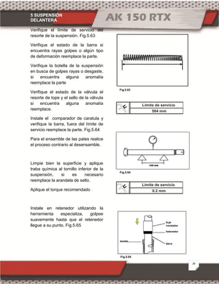 5 SUSPENSIÓN
DELANTERA
28
Fig.5.63
Fig.5.64
Fig.5.65
Verifique el límite de servicio del
resorte de la suspensión. Fig.5.63
Verifique el estado de la barra si
encuentra rayas golpes o algún tipo
de deformación reemplace la parte.
Verifique la botella de la suspensión
en busca de golpes rayas o desgaste,
si encuentra alguna anomalía
reemplace la parte
Verifique el estado de la válvula el
resorte de tope y el sello de la válvula
si encuentra alguna anomalía
reemplace.
Instale el comparador de caratula y
verifique la barra, fuera del límite de
servicio reemplace la parte. Fig.5.64
Para el ensamble de las pates realice
el proceso contrario al desensamble.
Limpie bien la superficie y aplique
traba química al tornillo inferior de la
suspensión, si es necesario
reemplace la arandela de sello.
Aplique el torque recomendado
Instale en retenedor utilizando la
herramienta especializa, golpee
suavemente hasta que el retenedor
llegue a su punto. Fig.5.65
Límite de servicio
504 mm
Límite de servicio
0.2 mm
 