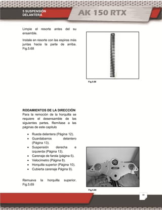 5 SUSPENSIÓN
DELANTERA
30
Fig.5.68
Fig.5.69
Limpie el resorte antes del su
ensamble.
Instale en resorte con las espiras más
juntas hacia la parte de arriba.
Fig.5.68
RODAMIENTOS DE LA DIRECCIÓN
Para la remoción de la horquilla se
requiere el desensamble de las
siguientes partes. Remítase a las
páginas de este capitulo
· Rueda delantera (Página 12).
· Guardabarros delantero
(Página 13).
· Suspensión derecha e
izquierda (Página 13).
· Carenaje de farola (página 5).
· Velocímetro (Página 8).
· Horquilla superior (Página 10).
· Cubierta carenaje Página 9).
Remueva la horquilla superior.
Fig.5.69
 