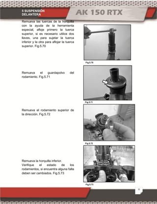 5 SUSPENSIÓN
DELANTERA
32
Fig.5.73
Fig.5.71
Fig.5.70
Fig.5.72
Remueva las tuercas de la horquilla
con la ayuda de la herramienta
especial, afloje primero la tuerca
superior, si es necesario utilice dos
llaves, una para sujetar la tuerca
inferior y la otra para aflojar la tuerca
superior. Fig.5.70
Remueva el guardapolvo del
rodamiento. Fig.5.71
Remueva el rodamiento superior de
la dirección. Fig.5.72
Remueva la horquilla inferior.
Verifique el estado de los
rodamientos, si encuentra alguna falla
deben ser cambiados. Fig.5.73
 