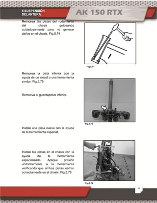 5 SUSPENSIÓN
DELANTERA
33
Fig.5.76
Fig.5.75
Fig.5.74
Remueva las pistas del rodamiento
del chasis golpeando
cuidadosamente para no generar
daños en el chasis. Fig.5.74
Remueva la pista inferior con la
ayuda de un cincel o una herramienta
similar. Fig.5.75
Remueva el guardapolvo inferior.
Instale una pista nueva con la ayuda
de la herramienta especial.
Instale las pistas en el chasis con la
ayuda de la herramienta
especializada, Aplique presión
uniformemente a la herramienta
verificando que ambas pistas entren
correctamente en el chasis. Fig.5.76
 