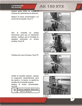 5 SUSPENSIÓN
DELANTERA
34
Fig.5.80
Fig.5.78
Fig.5.77
Fig.5.79
Aplique grasa antes de instalar el
conjunto de rodamientos de dirección.
Aplique el torque recomendado a la
tuerca de la horquilla. Fig.5.77
Gira la horquilla en ambas
direcciones para que el rodamiento
asiente, verifique que la horquilla se
desplace libremente en ambos
sentidos, Fig.5.78
Verifique de nuevo el torque. Fig.5.79
Instale la horquilla superior, coloque
la suspensión temporalmente para
dar ajuste a la tuerca, no apreté los
tornillos de la horquilla superior.
Aplique el torque recomendado.
Fig.5.80
Tuerca superior dirección
40 N.m (40 kg.m)
 