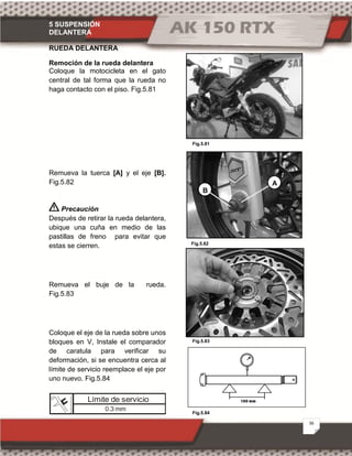 5 SUSPENSIÓN
DELANTERA
36
Fig.5.84
Fig.5.82
Fig.5.81
Fig.5.83
RUEDA DELANTERA
Remoción de la rueda delantera
Coloque la motocicleta en el gato
central de tal forma que la rueda no
haga contacto con el piso. Fig.5.81
Remueva la tuerca [A] y el eje [B].
Fig.5.82
Precaución
Después de retirar la rueda delantera,
ubique una cuña en medio de las
pastillas de freno para evitar que
estas se cierren.
Remueva el buje de la rueda.
Fig.5.83
Coloque el eje de la rueda sobre unos
bloques en V, Instale el comparador
de caratula para verificar su
deformación, si se encuentra cerca al
límite de servicio reemplace el eje por
uno nuevo. Fig.5.84
Límite de servicio
0.3 mm
B
A
 