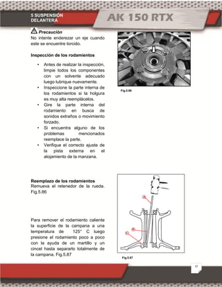 5 SUSPENSIÓN
DELANTERA
37
Fig.5.87
Fig.5.86
Precaución
No intente enderezar un eje cuando
este se encuentre torcido.
Inspección de los rodamientos
• Antes de realizar la inspección,
limpie todos los componentes
con un solvente adecuado
luego lubrique nuevamente.
• Inspeccione la parte interna de
los rodamientos si la holgura
es muy alta reemplácelos.
• Gire la parte interna del
rodamiento en busca de
sonidos extraños o movimiento
forzado.
• Si encuentra alguno de los
problemas mencionados
reemplace la parte.
• Verifique el correcto ajuste de
la pista externa en el
alojamiento de la manzana.
Reemplazo de los rodamientos
Remueva el retenedor de la rueda.
Fig.5.86
Para remover el rodamiento caliente
la superficie de la campana a una
temperatura de 125° C luego
presione el rodamiento poco a poco
con la ayuda de un martillo y un
cincel hasta separarlo totalmente de
la campana. Fig.5.87
 