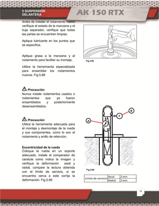 5 SUSPENSIÓN
DELANTERA
38
Fig.5.88
Fig.5.89
Antes de instalar el rodamiento nuevo
verifique el estado de la manzana y el
buje separador, verifique que todas
las partes se encuentren limpias.
Aplique lubricante en los puntos que
se especifica.
Aplique grasa a la manzana y al
rodamiento para facilitar su montaje.
Utilice la herramienta especializada
para ensamblar los rodamientos
nuevos. Fig.5.88
Precaución
Nunca instale rodamientos usados o
rodamientos que ya fueron
ensamblados y posteriormente
desensamblados.
Precaución
Utilice la herramienta adecuada para
el montaje y desmontaje de la rueda
y sus componentes, como lo son el
rodamiento y anillo de retención.
Excentricidad de la rueda
Coloque la rueda en un soporte
adecuado, instale el comparador de
caratula como indica la imagen y
verifique la deformación axial y
radial, compare la lectura obtenida
con el límite de servicio, si se
encuentra cerca a este corrija la
deformación. Fig.5.89
Axial 2 mm
Radial 2 mm
Limite de servicio
 