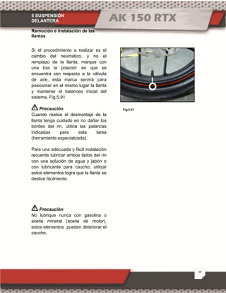 5 SUSPENSIÓN
DELANTERA
39
Fig.5.91
Remoción e instalación de las
llantas
Si el procedimiento a realizar es el
cambio del neumático, y no el
remplazo de la llanta, marque con
una tiza la posición en que se
encuentra con respecto a la válvula
de aire, esta marca servirá para
posicionar en el mismo lugar la llanta
y mantener el balanceo inicial del
sistema. Fig.5.91
Precaución
Cuando realice el desmontaje de la
llanta tenga cuidado en no dañar los
bordes del rin, utilice las palancas
indicadas para esta tarea
(herramienta especializada).
Para una adecuada y fácil instalación
recuerde lubricar ambos lados del rin
con una solución de agua y jabón o
con lubricante para caucho, utilizar
estos elementos logra que la llanta se
deslice fácilmente.
Precaución
No lubrique nunca con gasolina o
aceite mineral (aceite de motor),
estos elementos pueden deteriorar el
caucho.
 