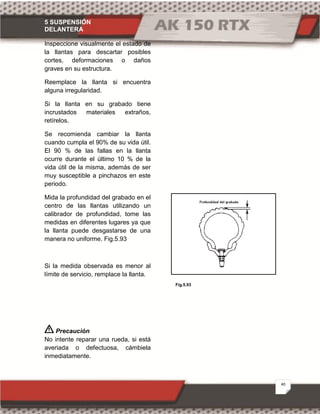 5 SUSPENSIÓN
DELANTERA
40
Fig.5.93
Inspeccione visualmente el estado de
la llantas para descartar posibles
cortes, deformaciones o daños
graves en su estructura.
Reemplace la llanta si encuentra
alguna irregularidad.
Si la llanta en su grabado tiene
incrustados materiales extraños,
retírelos.
Se recomienda cambiar la llanta
cuando cumpla el 90% de su vida útil.
El 90 % de las fallas en la llanta
ocurre durante el último 10 % de la
vida útil de la misma, además de ser
muy susceptible a pinchazos en este
periodo.
Mida la profundidad del grabado en el
centro de las llantas utilizando un
calibrador de profundidad, tome las
medidas en diferentes lugares ya que
la llanta puede desgastarse de una
manera no uniforme. Fig.5.93
Si la medida observada es menor al
límite de servicio, remplace la llanta.
Precaución
No intente reparar una rueda, si está
averiada o defectuosa, cámbiela
inmediatamente.
 