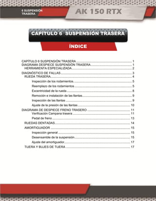 6 SUSPENSIÓN
TRASERA
CAPÍTULO 6 SUSPENSIÓN TRASERA
ÍNDICE
CAPÍTULO 6 SUSPENSIÓN TRASERA ................................................................. 1
DIAGRAMA DESPIECE SUSPENSIÓN TRASERA................................................ 1
HERRAMIENTA ESPECIALIZADA...................................................................... 2
DIAGNÓSTICO DE FALLAS................................................................................... 3
RUEDA TRASERA............................................................................................... 4
Inspección de los rodamientos. ................................................................... 5
Reemplazo de los rodamientos ................................................................... 5
Excentricidad de la rueda............................................................................ 8
Remoción e instalación de las llantas.......................................................... 9
Inspección de las llantas ............................................................................. 9
Ajuste de la presión de las llantas ............................................................. 10
DIAGRAMA DE DESPIECE FRENO TRASERO .................................................. 11
Verificación Campana trasera ................................................................... 11
Pedal de freno ........................................................................................... 13
RUEDAS DENTADAS........................................................................................ 14
AMORTIGUADOR ............................................................................................. 15
Inspección general .................................................................................... 15
Desensamble de la suspensión................................................................. 15
Ajuste del amortiguador............................................................................. 17
TIJERA Y BUJES DE TIJERA ........................................................................... 17
 