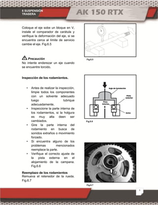 6 SUSPENSIÓN
TRASERA
5
Fig.6.5
Fig.6.6
Fig.6.7
Coloque el eje sobe un bloque en V,
instale el comparador de carátula y
verifique la deformación del eje, si se
encuentra cerca al límite de servicio
cambie el eje. Fig.6.5
Precaución
No intente enderezar un eje cuando
se encuentre torcido.
Inspección de los rodamientos.
• Antes de realizar la inspección,
limpie todos los componentes
con un solvente adecuado
luego lubrique
adecuadamente.
• Inspeccione la parte interna de
los rodamientos, si la holgura
es muy alta deen ser
cambiados.
• Gire la parte interna del
rodamiento en busca de
sonidos extraños o movimiento
forzado.
• Si encuentra alguno de los
problemas mencionados
reemplace la parte.
• Verifique el correcto ajuste de
la pista externa en el
alojamiento de la campana.
Fig.6.6
Reemplazo de los rodamientos
Remueva el retenedor de la rueda.
Fig.6.7
 