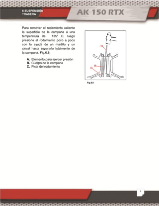 6 SUSPENSIÓN
TRASERA
6
Fig.6.8
Para remover el rodamiento caliente
la superficie de la campana a una
temperatura de 135° C, luego
presione el rodamiento poco a poco
con la ayuda de un martillo y un
cincel hasta separarlo totalmente de
la campana. Fig.6.8
A. Elemento para ejercer presión
B. Cuerpo de la campana
C. Pista del rodamiento
 