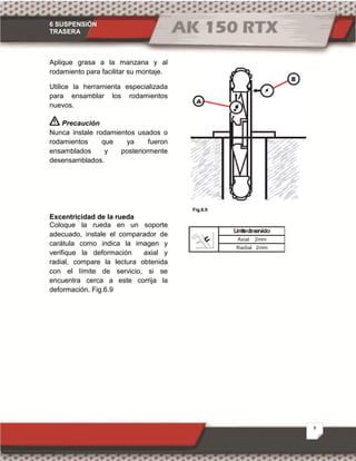 6 SUSPENSIÓN
TRASERA
8
Fig.6.9
Aplique grasa a la manzana y al
rodamiento para facilitar su montaje.
Utilice la herramienta especializada
para ensamblar los rodamientos
nuevos.
Precaución
Nunca instale rodamientos usados o
rodamientos que ya fueron
ensamblados y posteriormente
desensamblados.
Excentricidad de la rueda
Coloque la rueda en un soporte
adecuado, instale el comparador de
carátula como indica la imagen y
verifique la deformación axial y
radial, compare la lectura obtenida
con el límite de servicio, si se
encuentra cerca a este corrija la
deformación. Fig.6.9
Axial 2mm
Límitedeservicio
Radial 2mm
 