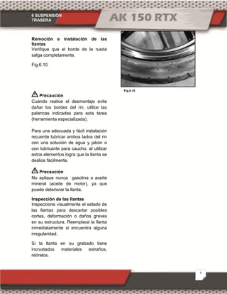 6 SUSPENSIÓN
TRASERA
9
Fig.6.10
Remoción e instalación de las
llantas
Verifique que el borde de la rueda
salga completamente.
Fig.6.10
Precaución
Cuando realice el desmontaje evite
dañar los bordes del rin, utilice las
palancas indicadas para esta tarea
(herramienta especializada).
Para una adecuada y fácil instalación
recuerde lubricar ambos lados del rin
con una solución de agua y jabón o
con lubricante para caucho, al utilizar
estos elementos logra que la llanta se
deslice fácilmente.
Precaución
No aplique nunca gasolina o aceite
mineral (aceite de motor), ya que
puede deteriorar la llanta.
Inspección de las llantas
Inspeccione visualmente el estado de
las llantas para descartar posibles
cortes, deformación o daños graves
en su estructura. Reemplace la llanta
inmediatamente si encuentra alguna
irregularidad.
Si la llanta en su grabado tiene
incrustados materiales extraños,
retírelos.
 