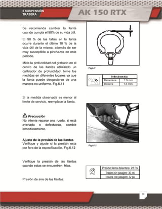 6 SUSPENSIÓN
TRASERA
10
Fig.6.11
Fig.6.12
Se recomienda cambiar la llanta
cuando cumpla el 90% de su vida útil.
El 90 % de las fallas en la llanta
ocurre durante el último 10 % de la
vida útil de la misma, además de ser
muy susceptible a pinchazos en este
periodo.
Mida la profundidad del grabado en el
centro de las llantas utilizando un
calibrador de profundidad, tome las
medidas en diferentes lugares ya que
la llanta puede desgastarse de una
manera no uniforme. Fig.6.11
Si la medida observada es menor al
límite de servicio, reemplace la llanta.
Precaución
No intente reparar una rueda, si está
averiada o defectuosa, cambie
inmediatamente.
Ajuste de la presión de las llantas
Verifique y ajuste si la presión esta
por fera de la especificación. Fig.6.12
Verifique la presión de las llantas
cuando estas se encuentren frías.
Presión de aire de las llantas:
Delantera 1.5 mm
Trasera 1.5 mm
límitedeservicio
Trasera con pasajero: 32 psi
Trasera sin pasajero: 30 psi
Presión llanta delantera: 28 Psi
 