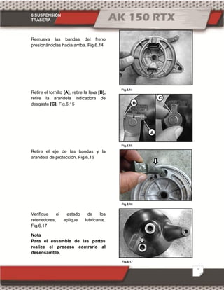 6 SUSPENSIÓN
TRASERA
12
Fig.6.14
Fig.6.16
Fig.6.15
Fig.6.17
Remueva las bandas del freno
presionándolas hacia arriba. Fig.6.14
Retire el tornillo [A], retire la leva [B],
retire la arandela indicadora de
desgaste [C]. Fig.6.15
Retire el eje de las bandas y la
arandela de protección. Fig.6.16
Verifique el estado de los
retenedores, aplique lubricante.
Fig.6.17
Nota
Para el ensamble de las partes
realice el proceso contrario al
desensamble.
B
C
A
 
