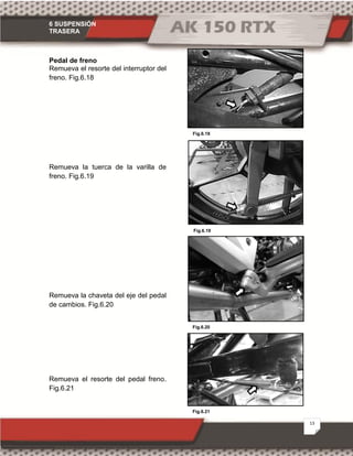 6 SUSPENSIÓN
TRASERA
13
Fig.6.21
Fig.6.19
Fig.6.18
Fig.6.20
Pedal de freno
Remueva el resorte del interruptor del
freno. Fig.6.18
Remueva la tuerca de la varilla de
freno. Fig.6.19
Remueva la chaveta del eje del pedal
de cambios. Fig.6.20
Remueva el resorte del pedal freno.
Fig.6.21
 