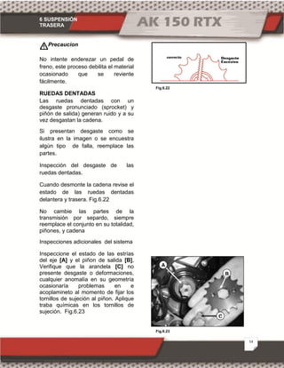 6 SUSPENSIÓN
TRASERA
14
Fig.6.23
Fig.6.22
Precaucion
No intente enderezar un pedal de
freno, este proceso debilita el material
ocasionado que se reviente
fácilmente.
RUEDAS DENTADAS
Las ruedas dentadas con un
desgaste pronunciado (sprocket) y
piñón de salida) generan ruido y a su
vez desgastan la cadena.
Si presentan desgaste como se
ilustra en la imagen o se encuestra
algún tipo de falla, reemplace las
partes.
Inspección del desgaste de las
ruedas dentadas.
Cuando desmonte la cadena revise el
estado de las ruedas dentadas
delantera y trasera. Fig.6.22
No cambie las partes de la
transmisión por separdo, siempre
reemplace el conjunto en su totalidad,
piñones, y cadena
Inspecciones adicionales del sistema
Inspeccione el estado de las estrías
del eje [A] y el piñon de salida [B],
Verifique que la arandela [C] no
presente desgaste o deformaciones,
cualquier anomalía en su geometría
ocasionaría problemas en e
acoplamineto al momento de fijar los
tornillos de sujeción al piñon. Aplique
traba químicas en los tornillos de
sujeción. Fig.6.23
A
B
C
 