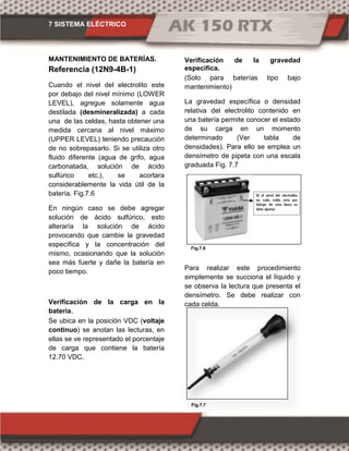 7 SISTEMA ELÉCTRICO
Fig.7.6
Fig.7.7
MANTENIMIENTO DE BATERÍAS.
Referencia (12N9-4B-1)
Cuando el nivel del electrolito este
por debajo del nivel mínimo (LOWER
LEVEL), agregue solamente agua
destilada (desmineralizada) a cada
una de las celdas, hasta obtener una
medida cercana al nivel máximo
(UPPER LEVEL) teniendo precaución
de no sobrepasarlo. Si se utiliza otro
fluido diferente (agua de grifo, agua
carbonatada, solución de ácido
sulfúrico etc.), se acortara
considerablemente la vida útil de la
batería. Fig.7.6
En ningún caso se debe agregar
solución de ácido sulfúrico, esto
alteraría la solución de ácido
provocando que cambie la gravedad
específica y la concentración del
mismo, ocasionando que la solución
sea más fuerte y dañe la batería en
poco tiempo.
Verificación de la carga en la
batería.
Se ubica en la posición VDC (voltaje
continuo) se anotan las lecturas, en
ellas se ve representado el porcentaje
de carga que contiene la batería
12.70 VDC.
Verificación de la gravedad
especifica.
(Solo para baterías tipo bajo
mantenimiento)
La gravedad específica o densidad
relativa del electrolito contenido en
una batería permite conocer el estado
de su carga en un momento
determinado (Ver tabla de
densidades). Para ello se emplea un
densímetro de pipeta con una escala
graduada Fig. 7.7
Para realizar este procedimiento
simplemente se succiona el líquido y
se observa la lectura que presenta el
densímetro. Se debe realizar con
cada celda.
 