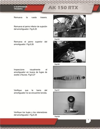 6 SUSPENSIÓN
TRASERA
16
Fig.6.28
Fig.6.26
Fig.6.25
Fig.6.27
Remueva la rueda trasera.
Remueva el perno inferior de sujeción
del amortiguador. Fig.6.25
Remueva el perno superior del
amortiguador. Fig.6.26
Inspeccione visualmente el
amortiguador en busca de fugas de
aceite o fisuras. Fig.6.27
Verifique que la barra del
amortiguador no se encuentre torcida.
Verifique los bujes y los retenedores
del amortiguador. Fig.6.28
 