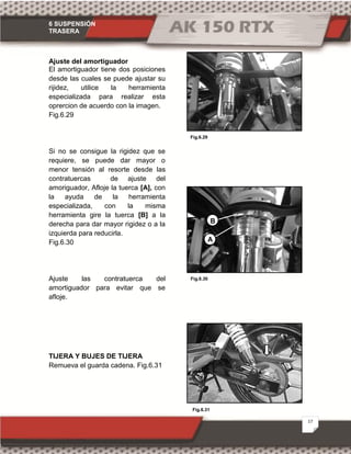 6 SUSPENSIÓN
TRASERA
17
Fig.6.31
Fig.6.29
Fig.6.30
Ajuste del amortiguador
El amortiguador tiene dos posiciones
desde las cuales se puede ajustar su
rijidez, utilice la herramienta
especializada para realizar esta
oprercion de acuerdo con la imagen.
Fig.6.29
Si no se consigue la rigidez que se
requiere, se puede dar mayor o
menor tensión al resorte desde las
contratuercas de ajuste del
amoriguador, Afloje la tuerca [A], con
la ayuda de la herramienta
especializada, con la misma
herramienta gire la tuerca [B] a la
derecha para dar mayor rigidez o a la
izquierda para reducirla.
Fig.6.30
Ajuste las contratuerca del
amortiguador para evitar que se
afloje.
TIJERA Y BUJES DE TIJERA
Remueva el guarda cadena. Fig.6.31
B
A
 