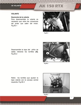 3E VOLANTE
2
Fig.3E.2
Fig.3E.1
Fig.3E.3
VOLANTE
Desmonte de la volante
Para desensamblar la volante es
necesario que retire las conexiones
del arnés que salen del motor.
Fig.3E.1
Desensamble la tapa del piñón de
salida retirando los tornillos [A].
Fig.3E.2
Retire los tornillos que ajustan la
tapa volante con la carcasa central
izquierda. Fig.3E.3
A
 