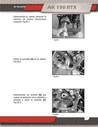 3E VOLANTE
4
Fig.3E.9
Fig.3E.7
Fig.3E.8
Desensamble la volante utilizando el
extractor de volante (Herramienta
especial). Fig.3E.7
Retire la canastilla [A] de la volante.
Fig.3E.8
Desensamble los tornillos [B] que
sujetan el deslizador de la cadenilla y
proceda a retirar la cadenilla [C].
Fig.3E.9
A
B
C
 